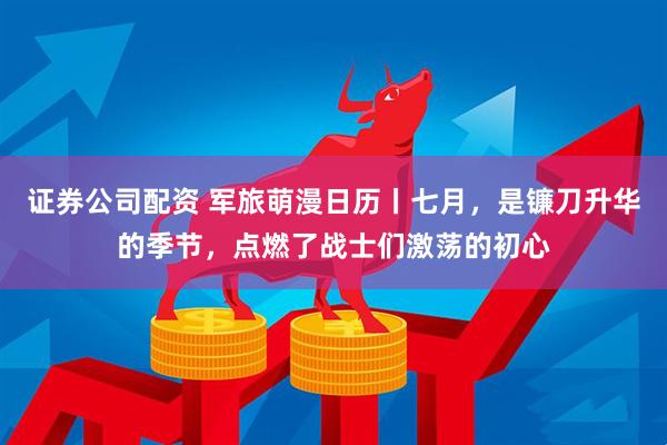 证券公司配资 军旅萌漫日历丨七月，是镰刀升华的季节，点燃了战士们激荡的初心