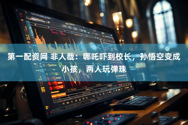 第一配资网 非人哉：哪吒吓到校长，孙悟空变成小孩，两人玩弹珠