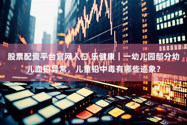 股票配资平台官网入口 乐健康｜一幼儿园部分幼儿血铅异常，儿童铅中毒有哪些迹象？