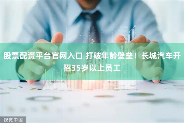 股票配资平台官网入口 打破年龄壁垒！长城汽车开招35岁以上员工