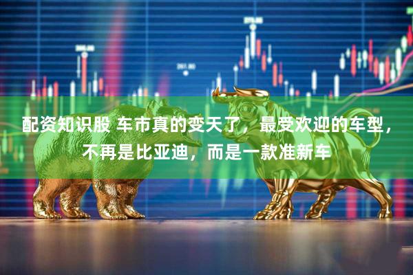 配资知识股 车市真的变天了，最受欢迎的车型，不再是比亚迪，而是一款准新车