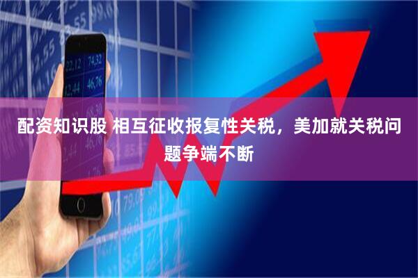 配资知识股 相互征收报复性关税，美加就关税问题争端不断