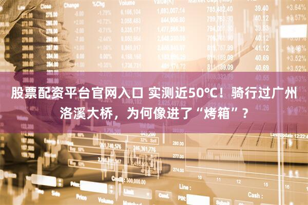 股票配资平台官网入口 实测近50℃！骑行过广州洛溪大桥，为何像进了“烤箱”？