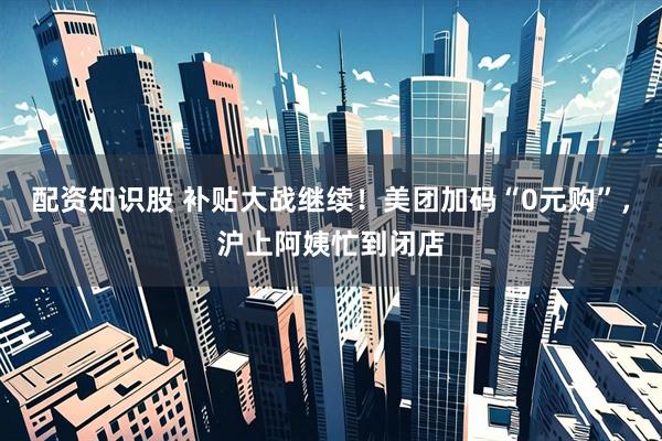 配资知识股 补贴大战继续！美团加码“0元购”，沪上阿姨忙到闭店