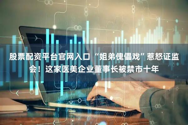 股票配资平台官网入口 “姐弟傀儡戏”惹怒证监会！这家医美企业董事长被禁市十年