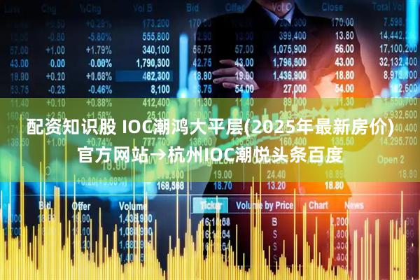 配资知识股 IOC潮鸿大平层(2025年最新房价)官方网站→杭州IOC潮悦头条百度