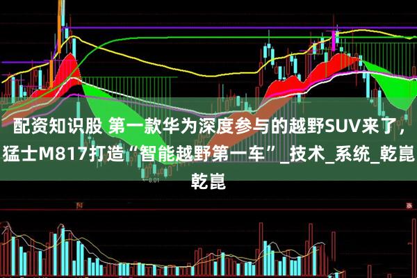 配资知识股 第一款华为深度参与的越野SUV来了，猛士M817打造“智能越野第一车”_技术_系统_乾崑