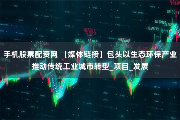 手机股票配资网 【媒体链接】包头以生态环保产业推动传统工业城市转型_项目_发展