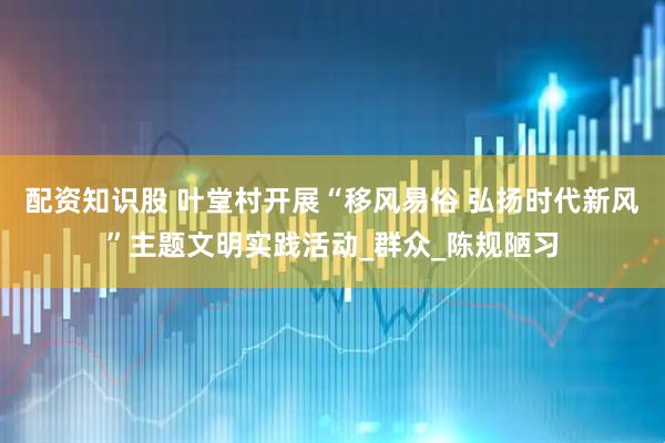 配资知识股 叶堂村开展“移风易俗 弘扬时代新风”主题文明实践活动_群众_陈规陋习