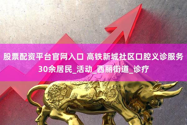 股票配资平台官网入口 高铁新城社区口腔义诊服务30余居民_活动_西丽街道_诊疗