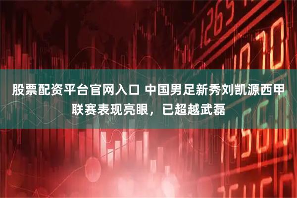 股票配资平台官网入口 中国男足新秀刘凯源西甲联赛表现亮眼，已超越武磊
