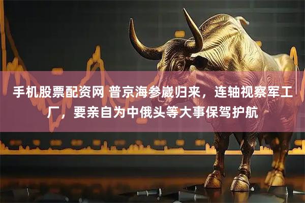 手机股票配资网 普京海参崴归来，连轴视察军工厂，要亲自为中俄头等大事保驾护航