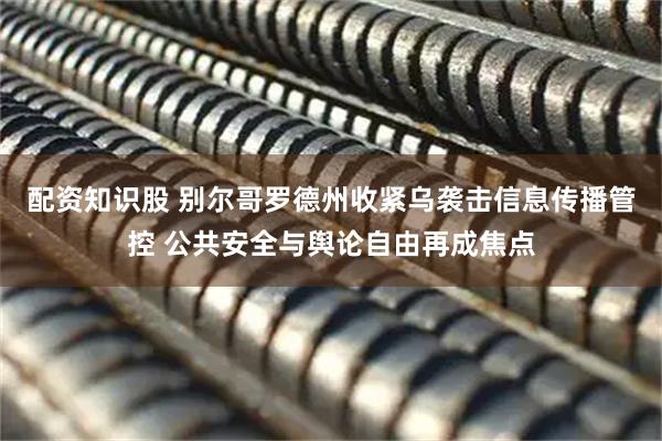 配资知识股 别尔哥罗德州收紧乌袭击信息传播管控 公共安全与舆论自由再成焦点