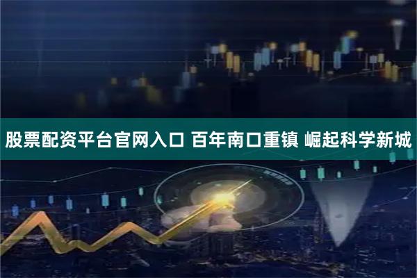 股票配资平台官网入口 百年南口重镇 崛起科学新城