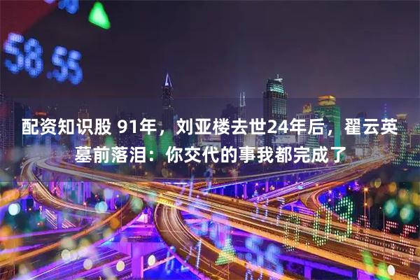 配资知识股 91年，刘亚楼去世24年后，翟云英墓前落泪：你交代的事我都完成了