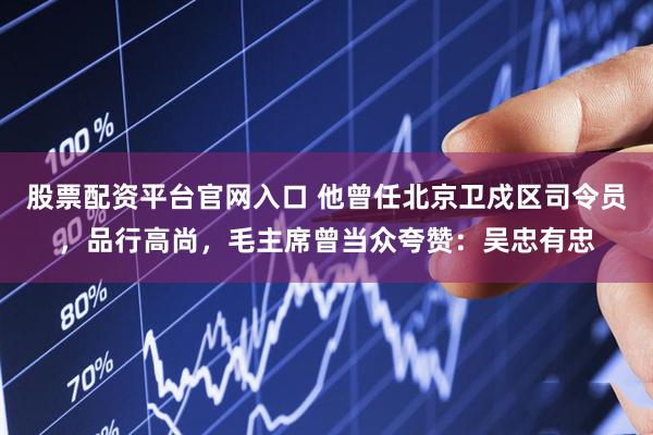 股票配资平台官网入口 他曾任北京卫戍区司令员，品行高尚，毛主席曾当众夸赞：吴忠有忠